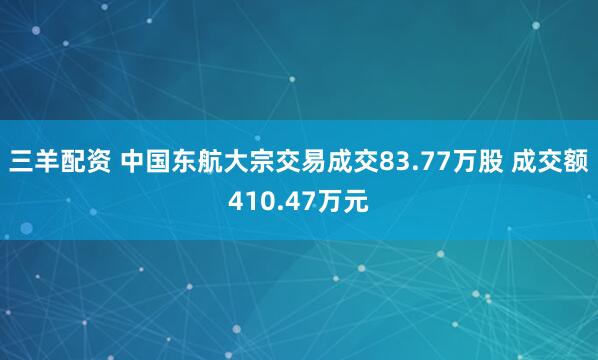 三羊配资 中国东航大宗交易成交83.77万股 成交额410.47万元