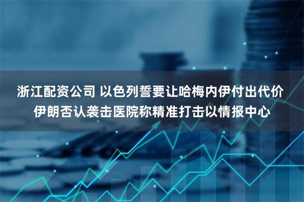 浙江配资公司 以色列誓要让哈梅内伊付出代价 伊朗否认袭击医院称精准打击以情报中心