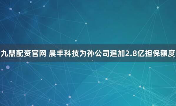 九鼎配资官网 晨丰科技为孙公司追加2.8亿担保额度