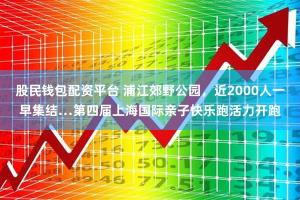 股民钱包配资平台 浦江郊野公园，近2000人一早集结…第四届上海国际亲子快乐跑活力开跑