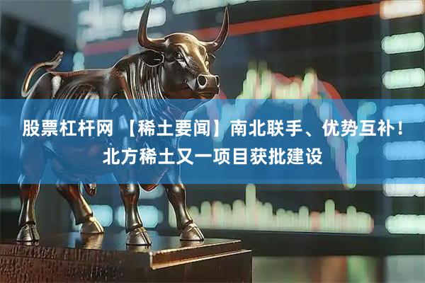 股票杠杆网 【稀土要闻】南北联手、优势互补！北方稀土又一项目获批建设