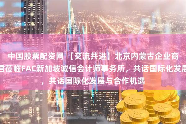 中国股票配资网 【交流共进】北京内蒙古企业商会会长郭建君莅临FAC新加坡诚信会计师事务所，共话国际化发展与合作机遇