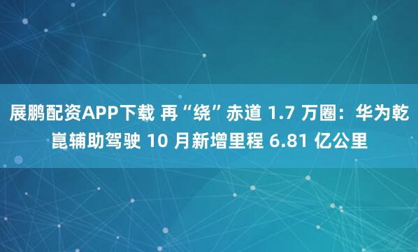 展鹏配资APP下载 再“绕”赤道 1.7 万圈：华为乾崑辅助驾驶 10 月新增里程 6.81 亿公里