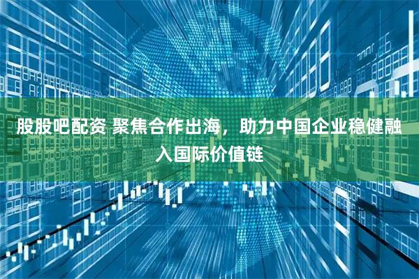 股股吧配资 聚焦合作出海,助力中国企业稳健融入国际价值链