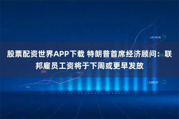 股票配资世界APP下载 特朗普首席经济顾问：联邦雇员工资将于下周或更早发放