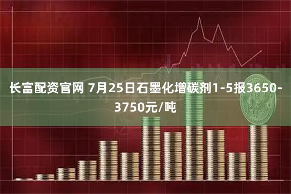 长富配资官网 7月25日石墨化增碳剂1-5报3650-3750元/吨