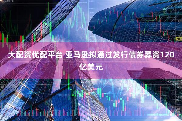 大配资优配平台 亚马逊拟通过发行债券募资120亿美元