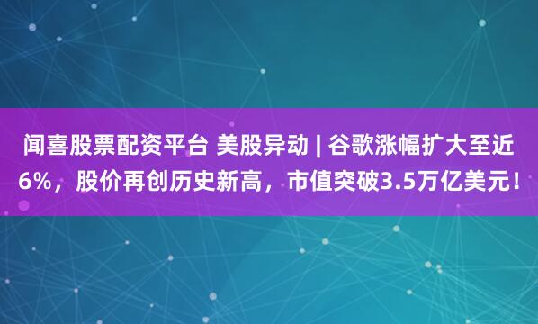 闻喜股票配资平台 美股异动 | 谷歌涨幅扩大至近6%,股价再创历史新高,市值突破3.5万亿美元!