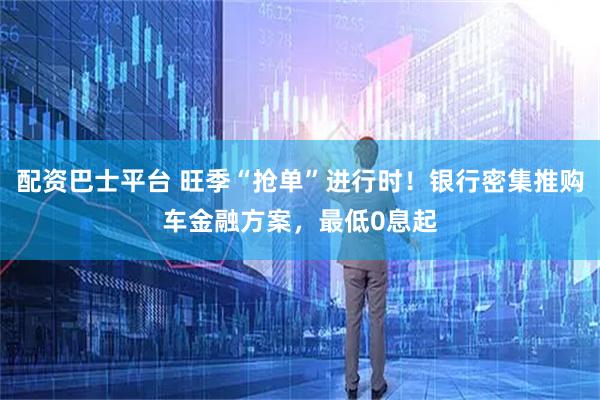 配资巴士平台 旺季“抢单”进行时!银行密集推购车金融方案,最低0息起