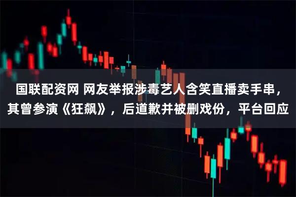 国联配资网 网友举报涉毒艺人含笑直播卖手串,其曾参演《狂飙》,后道歉并被删戏份,平台回应