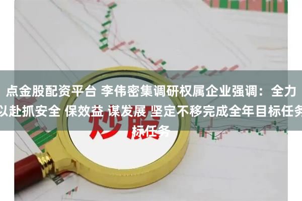 点金股配资平台 李伟密集调研权属企业强调:全力以赴抓安全 保效益 谋发展 坚定不移完成全年目标任务
