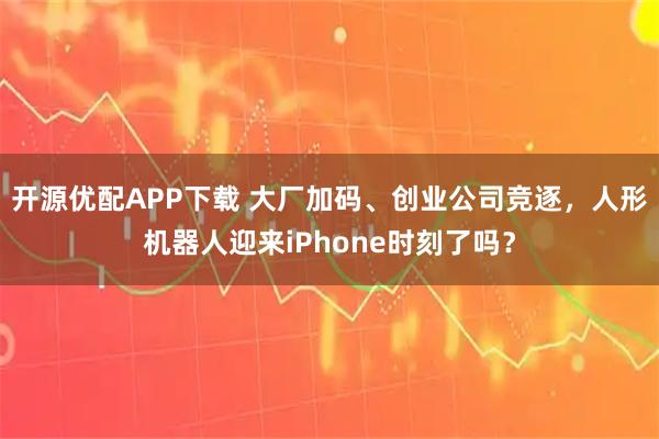 开源优配APP下载 大厂加码、创业公司竞逐,人形机器人迎来iPhone时刻了吗?