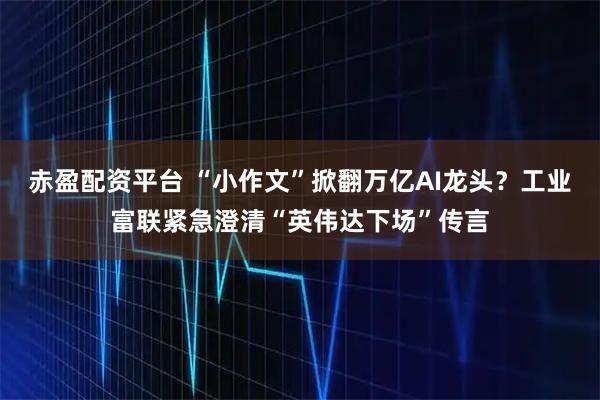 赤盈配资平台 “小作文”掀翻万亿AI龙头?工业富联紧急澄清“英伟达下场”传言