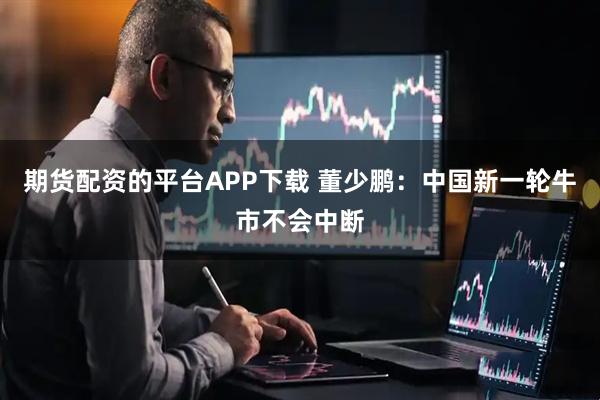 期货配资的平台APP下载 董少鹏:中国新一轮牛市不会中断