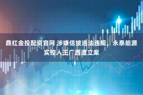 鼎红金投配资官网 涉嫌信披违法违规,永泰能源实控人王广西遭立案