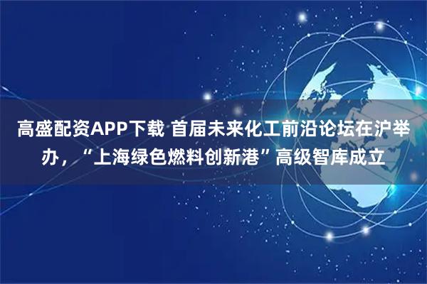 高盛配资APP下载 首届未来化工前沿论坛在沪举办,“上海绿色燃料创新港”高级智库成立