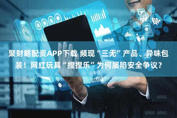 聚财略配资APP下载 频现“三无”产品、异味包装!网红玩具“捏捏乐”为何屡陷安全争议?