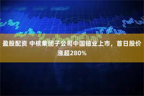 盈股配资 中核集团子公司中国铀业上市,首日股价涨超280%