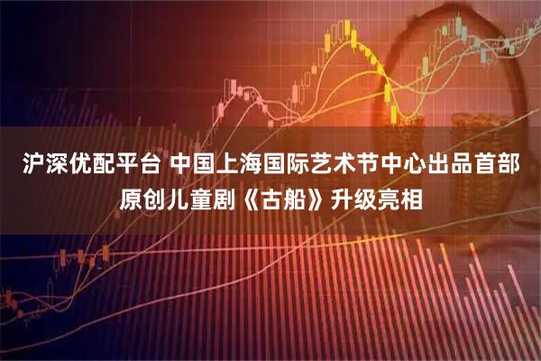 沪深优配平台 中国上海国际艺术节中心出品首部原创儿童剧《古船》升级亮相