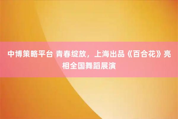 中博策略平台 青春绽放，上海出品《百合花》亮相全国舞蹈展演