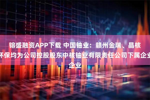 镕盛融资APP下载 中国铀业：赣州金瑞、晶核环保均为公司控股股东中核铀业有限责任公司下属企业