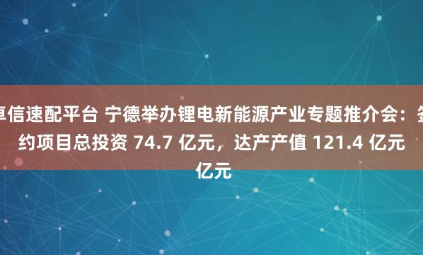 卓信速配平台 宁德举办锂电新能源产业专题推介会：签约项目总投资 74.7 亿元，达产产值 121.4 亿元
