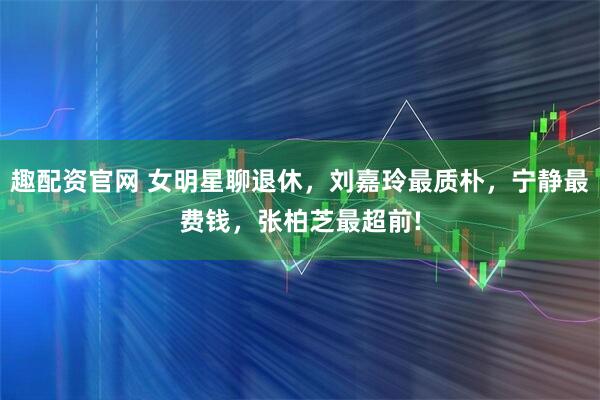 趣配资官网 女明星聊退休，刘嘉玲最质朴，宁静最费钱，张柏芝最超前!