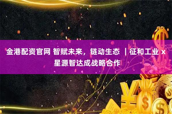 金港配资官网 智赋未来，链动生态 ｜征和工业 x 星源智达成战略合作