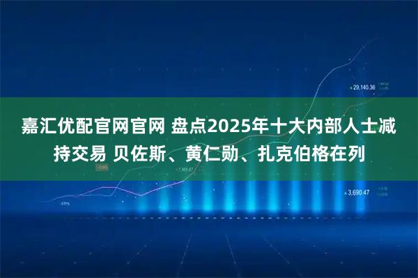 嘉汇优配官网官网 盘点2025年十大内部人士减持交易 贝佐斯、黄仁勋、扎克伯格在列