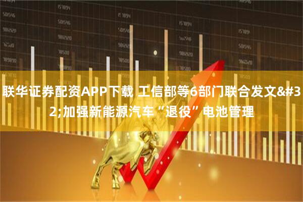 联华证券配资APP下载 工信部等6部门联合发文 加强新能源汽车“退役”电池管理