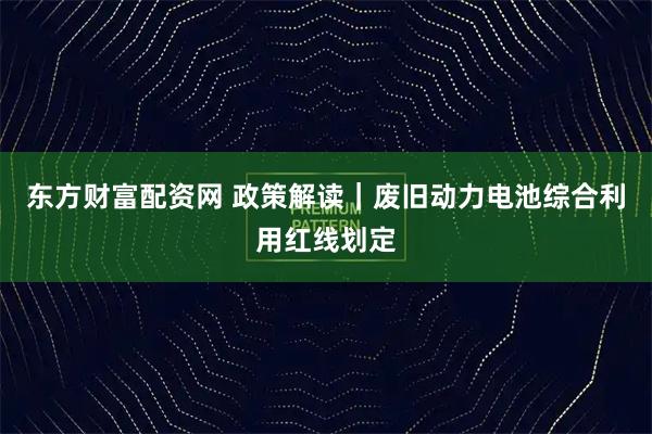 东方财富配资网 政策解读｜废旧动力电池综合利用红线划定