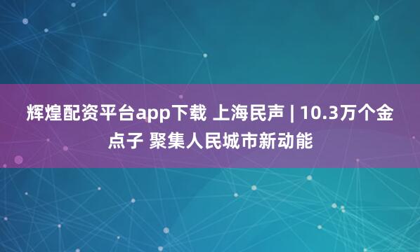 辉煌配资平台app下载 上海民声 | 10.3万个金点子 聚集人民城市新动能