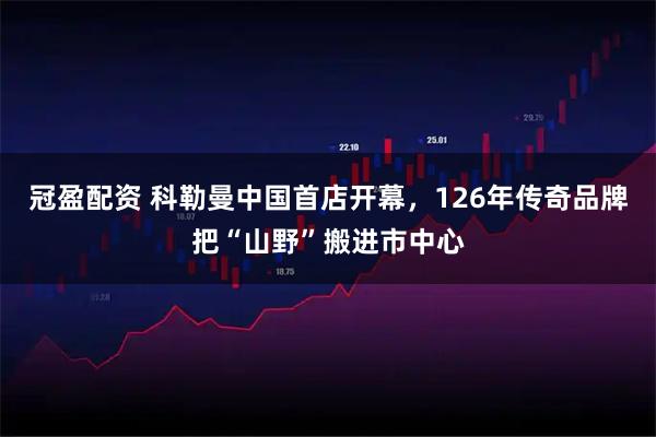 冠盈配资 科勒曼中国首店开幕，126年传奇品牌把“山野”搬进市中心