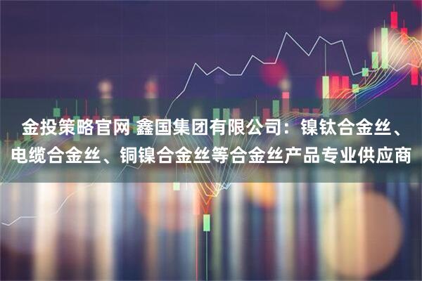 金投策略官网 鑫国集团有限公司：镍钛合金丝、电缆合金丝、铜镍合金丝等合金丝产品专业供应商