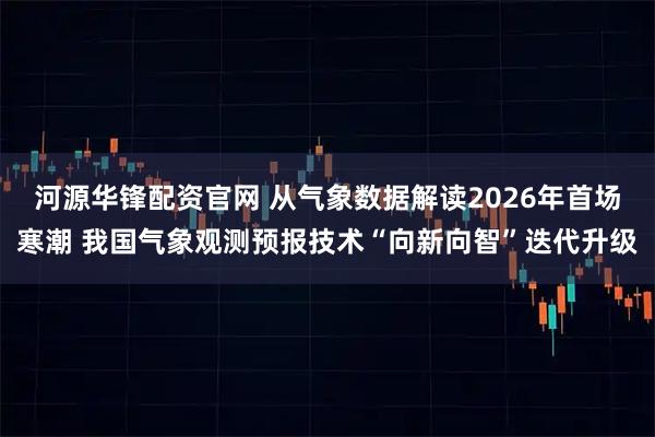 河源华锋配资官网 从气象数据解读2026年首场寒潮 我国气象观测预报技术“向新向智”迭代升级