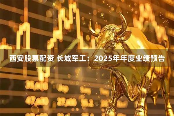 西安股票配资 长城军工：2025年年度业绩预告
