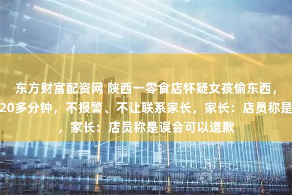 东方财富配资网 陕西一零食店怀疑女孩偷东西,将孩子留店里20多分钟,不报警、不让联系家长,家长:店员称是误会可以道歉