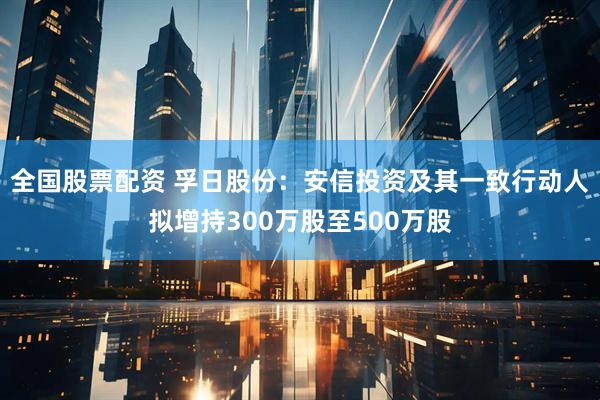 全国股票配资 孚日股份：安信投资及其一致行动人拟增持300万股至500万股