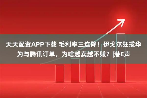 天天配资APP下载 毛利率三连降！伊戈尔狂揽华为与腾讯订单，为啥越卖越不赚？|港E声