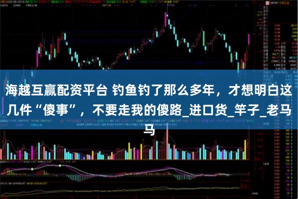 海越互赢配资平台 钓鱼钓了那么多年，才想明白这几件“傻事”，不要走我的傻路_进口货_竿子_老马