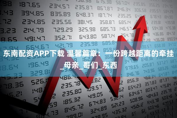 东南配资APP下载 温馨篇章：一份跨越距离的牵挂_母亲_哥们_东西