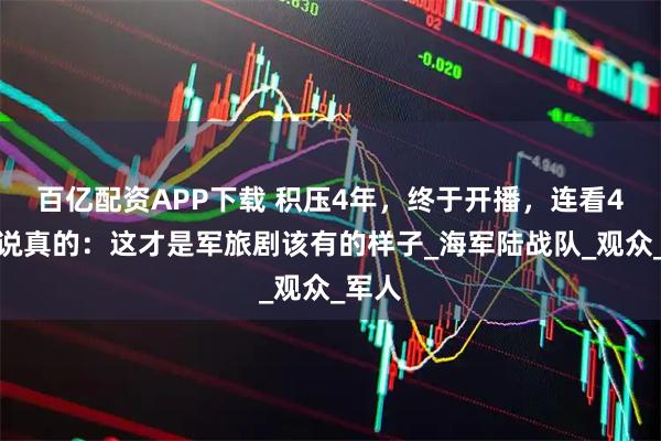 百亿配资APP下载 积压4年，终于开播，连看4集，说真的：这才是军旅剧该有的样子_海军陆战队_观众_军人