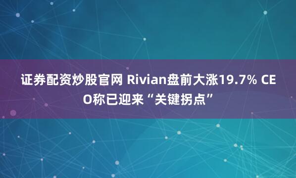 证券配资炒股官网 Rivian盘前大涨19.7% CEO称已迎来“关键拐点”