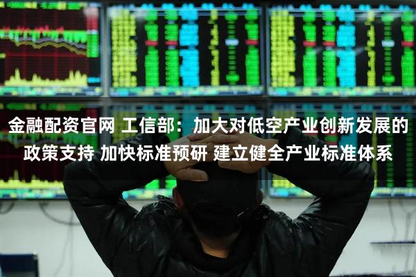 金融配资官网 工信部：加大对低空产业创新发展的政策支持 加快标准预研 建立健全产业标准体系