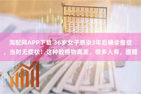 淘配网APP下载 36岁女子感染3年后确诊癌症，当时无症状！这种致癌物高发，很多人有，提醒