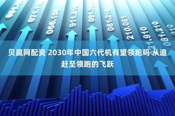 贝赢网配资 2030年中国六代机有望领跑吗 从追赶至领跑的飞跃