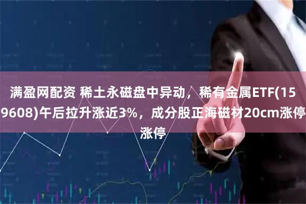 满盈网配资 稀土永磁盘中异动，稀有金属ETF(159608)午后拉升涨近3%，成分股正海磁材20cm涨停