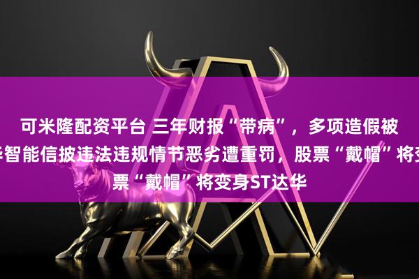 可米隆配资平台 三年财报“带病”，多项造假被曝光！达华智能信披违法违规情节恶劣遭重罚，股票“戴帽”将变身ST达华