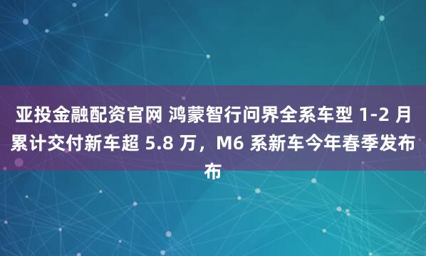 亚投金融配资官网 鸿蒙智行问界全系车型 1-2 月累计交付新车超 5.8 万，M6 系新车今年春季发布