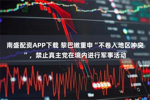南盛配资APP下载 黎巴嫩重申“不卷入地区冲突”，禁止真主党在境内进行军事活动